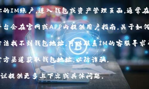 IM的钱包地址通常可以通过以下几个步骤找到：

1. **查看个人账户**：登录你的IM账户，进入钱包或资产管理页面，通常在这里可以找到你的钱包地址。

2. **查阅帮助文档**：许多平台会在官网或APP内提供用户指南，关于如何找到钱包地址的详细说明。

3. **联系客服**：如果以上方法找不到钱包地址，可以联系IM的客服寻求帮助。

4. **安全注意**：确保你在官方渠道获取钱包地址，以防诈骗。

如果你需要更具体的帮助，建议提供更多上下文或具体问题。